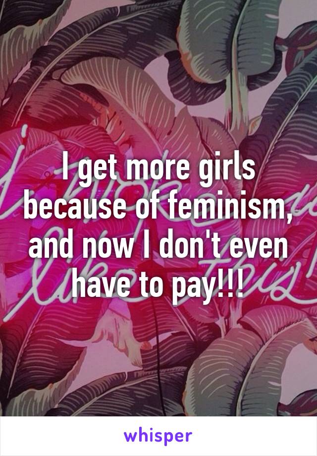 I get more girls because of feminism, and now I don't even have to pay!!!