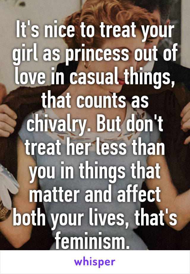 It's nice to treat your girl as princess out of love in casual things, that counts as chivalry. But don't treat her less than you in things that matter and affect both your lives, that's feminism. 