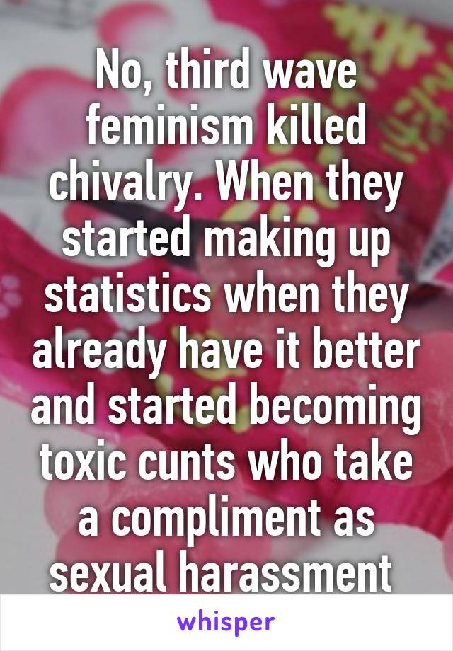 No, third wave feminism killed chivalry. When they started making up statistics when they already have it better and started becoming toxic cunts who take a compliment as sexual harassment 