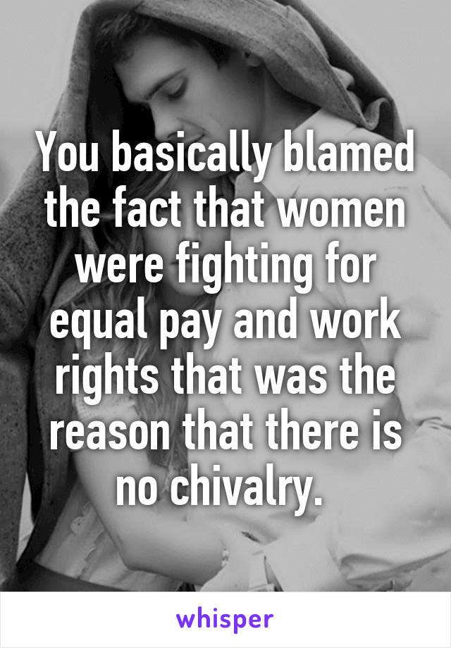 You basically blamed the fact that women were fighting for equal pay and work rights that was the reason that there is no chivalry. 