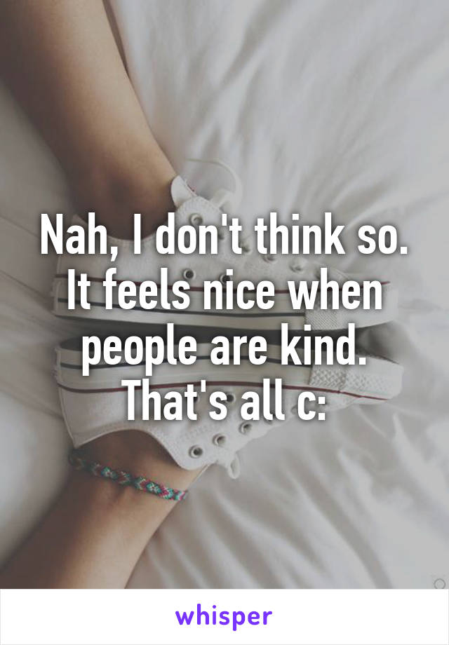 Nah, I don't think so. It feels nice when people are kind. That's all c: