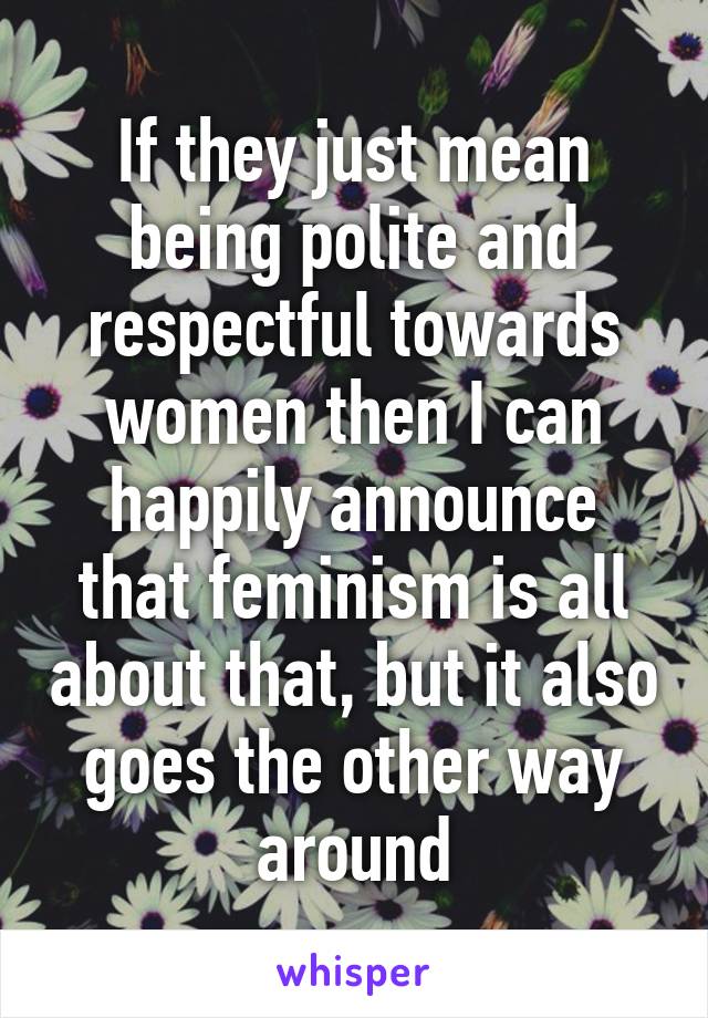 If they just mean being polite and respectful towards women then I can happily announce that feminism is all about that, but it also goes the other way around