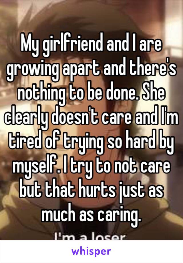 My girlfriend and I are growing apart and there's nothing to be done. She clearly doesn't care and I'm tired of trying so hard by myself. I try to not care but that hurts just as much as caring. 