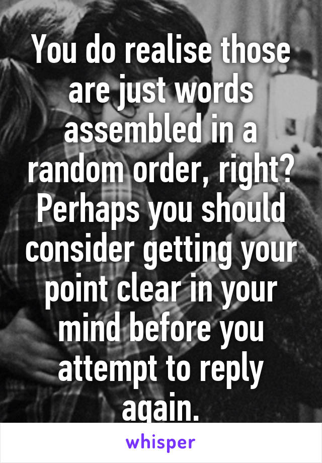 You do realise those are just words assembled in a random order, right? Perhaps you should consider getting your point clear in your mind before you attempt to reply again.