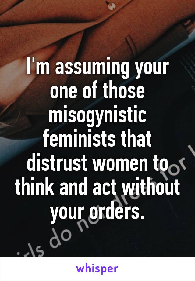 I'm assuming your one of those misogynistic feminists that distrust women to think and act without your orders.