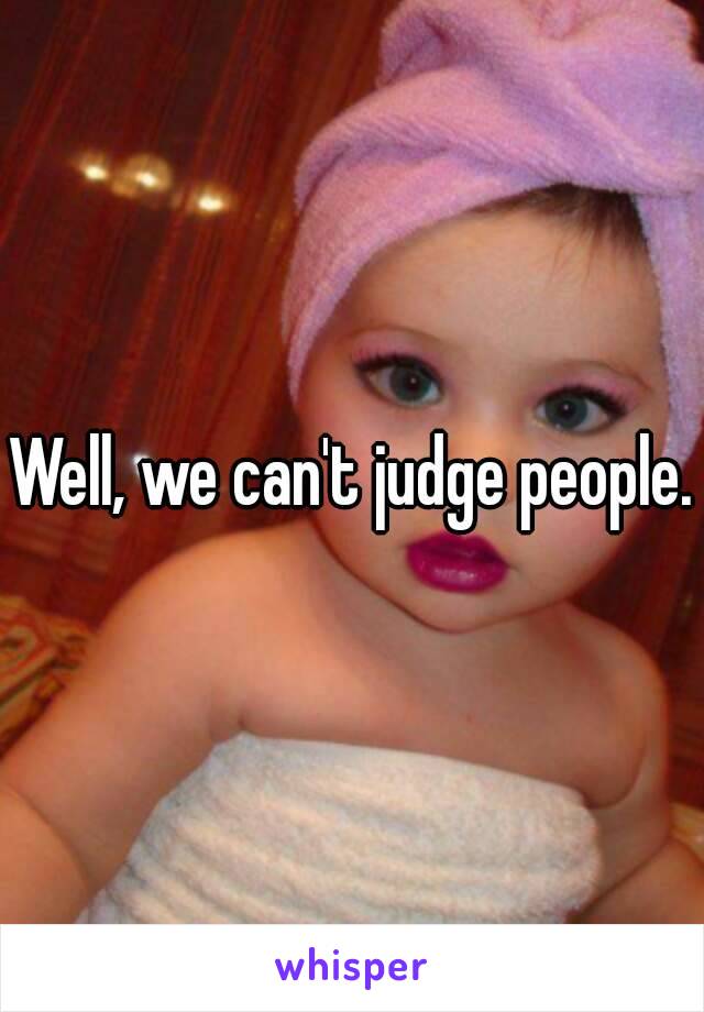 Well, we can't judge people.