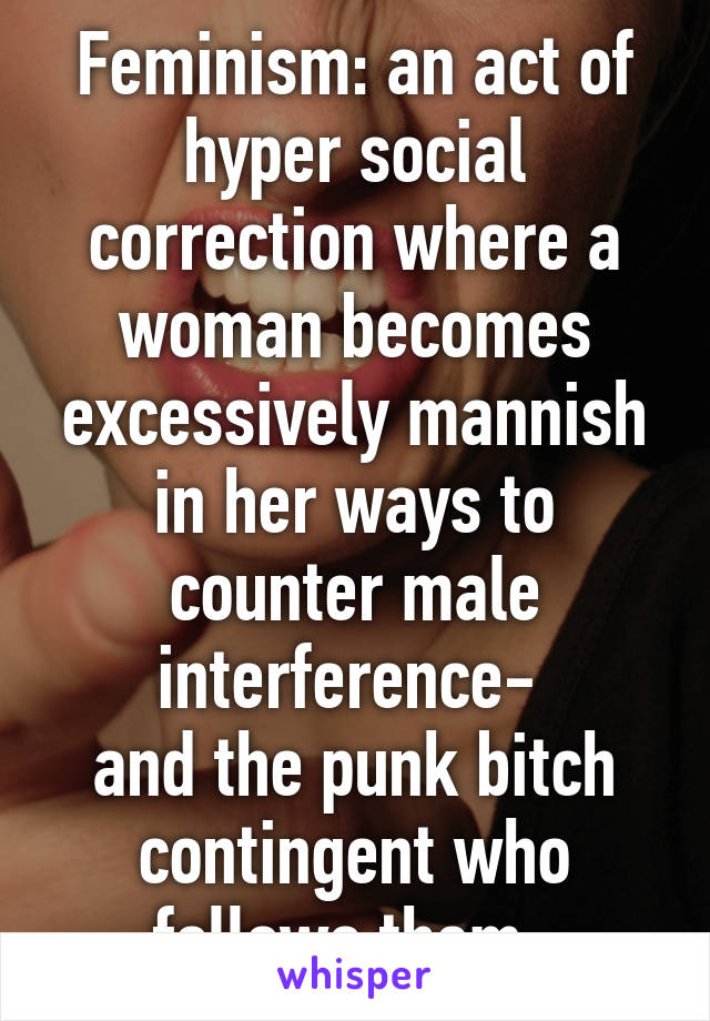 Feminism: an act of hyper social correction where a woman becomes excessively mannish in her ways to counter male interference- 
and the punk bitch contingent who follows them. 