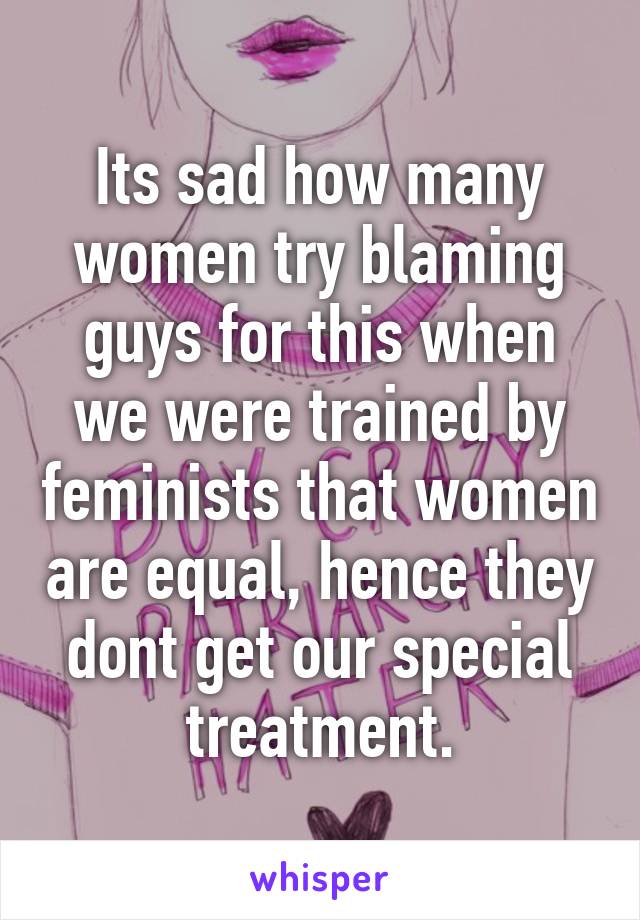 Its sad how many women try blaming guys for this when we were trained by feminists that women are equal, hence they dont get our special treatment.