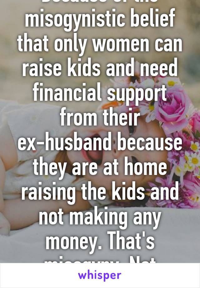 Because of the misogynistic belief that only women can raise kids and need financial support from their ex-husband because they are at home raising the kids and not making any money. That's misogyny. Not feminism. 