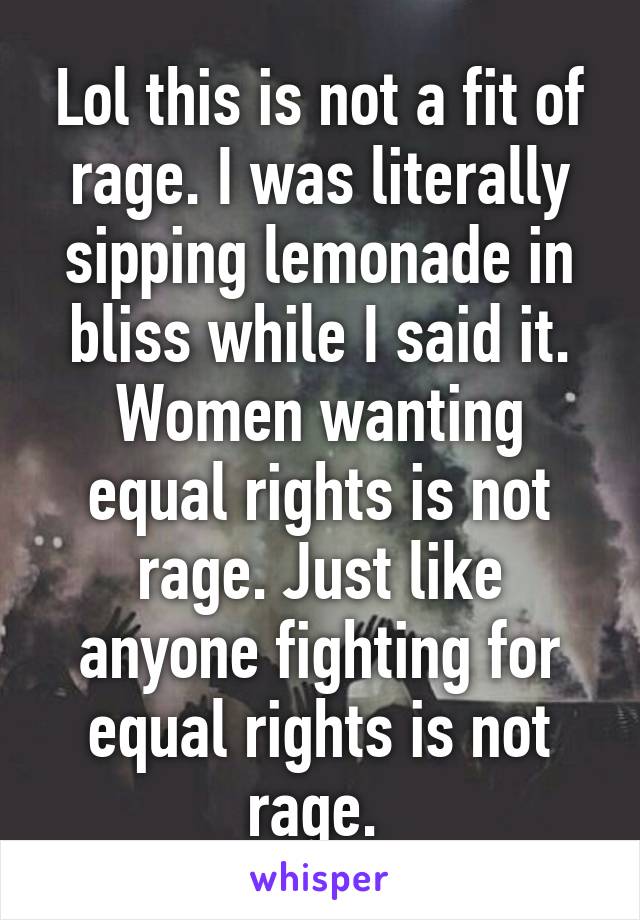 Lol this is not a fit of rage. I was literally sipping lemonade in bliss while I said it. Women wanting equal rights is not rage. Just like anyone fighting for equal rights is not rage. 