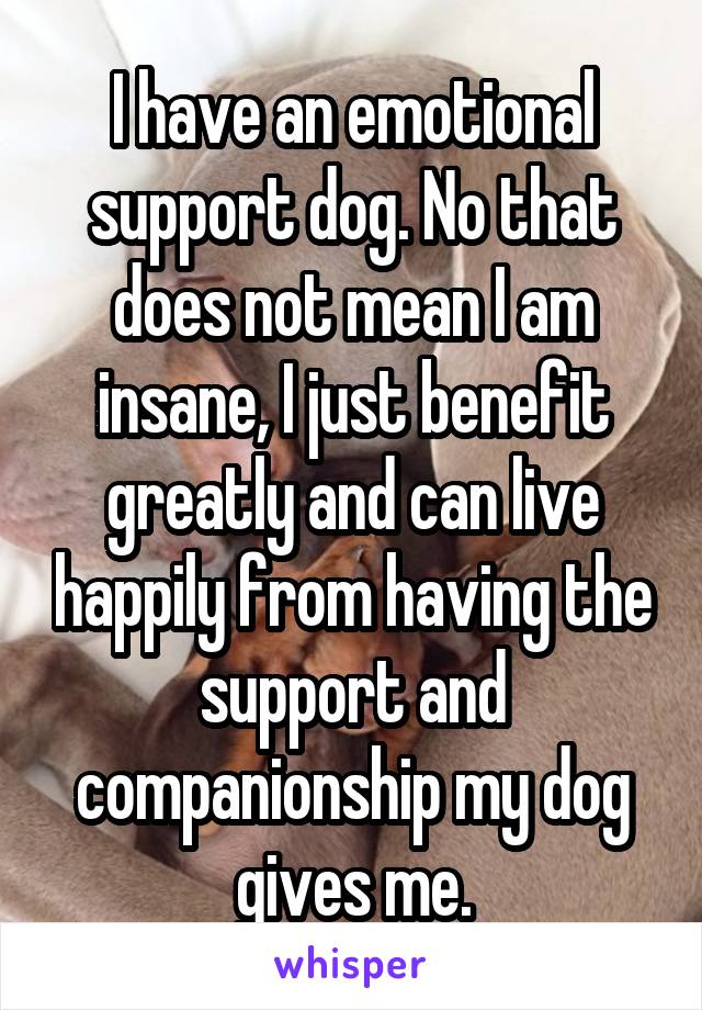I have an emotional support dog. No that does not mean I am insane, I just benefit greatly and can live happily from having the support and companionship my dog gives me.