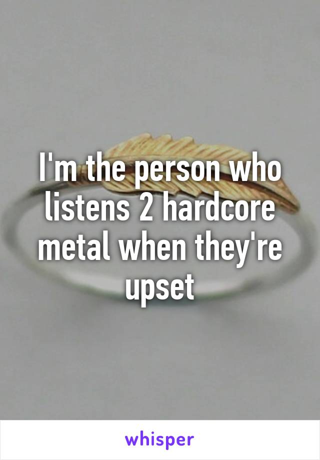 I'm the person who listens 2 hardcore metal when they're upset