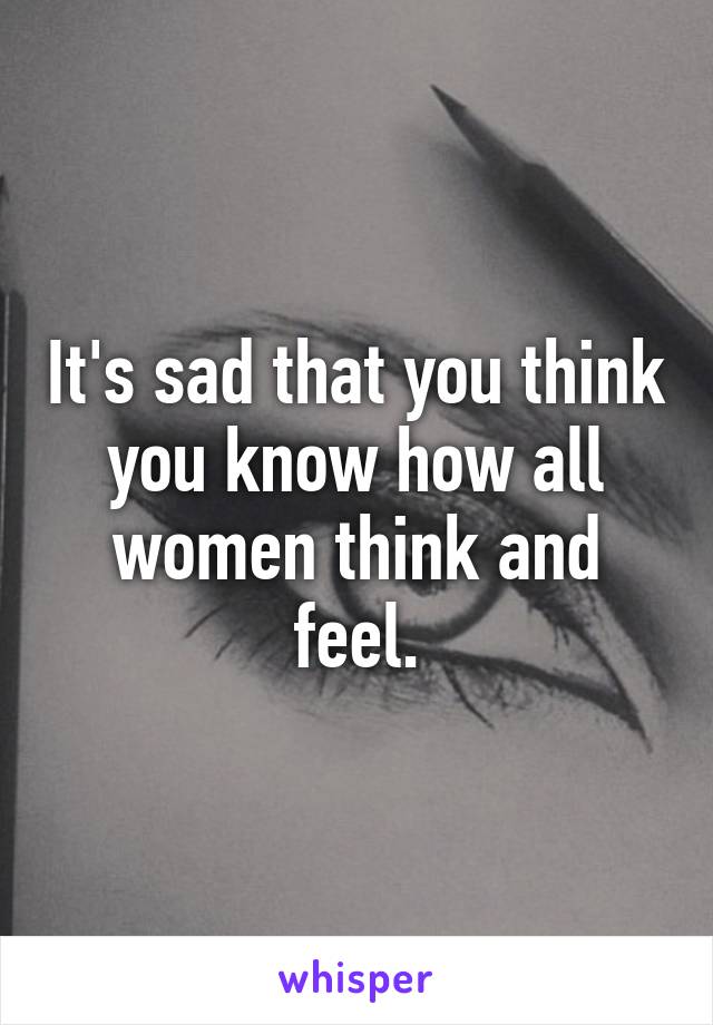 It's sad that you think you know how all women think and feel.