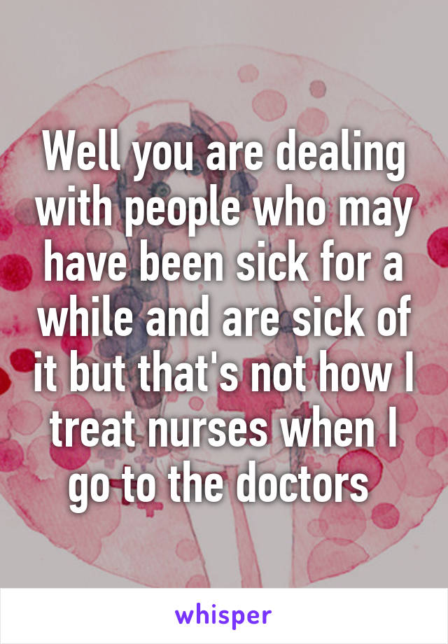 Well you are dealing with people who may have been sick for a while and are sick of it but that's not how I treat nurses when I go to the doctors 