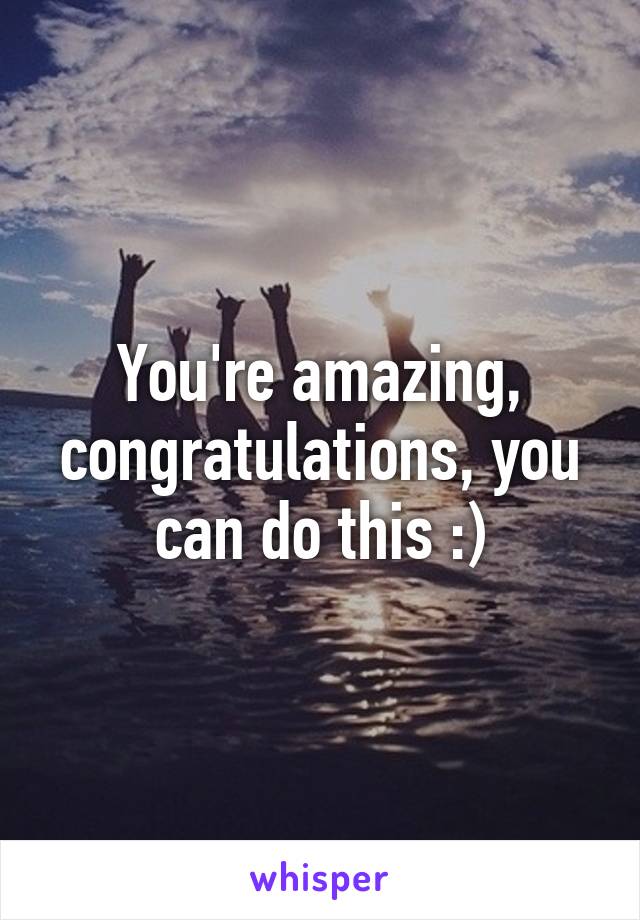 You're amazing, congratulations, you can do this :)