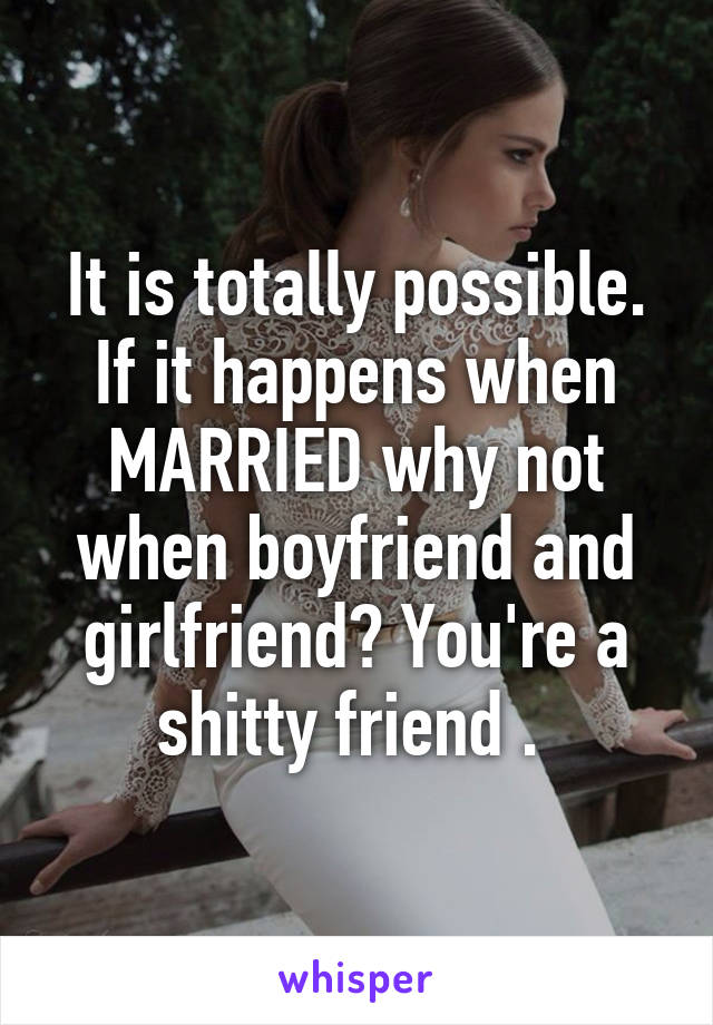It is totally possible. If it happens when MARRIED why not when boyfriend and girlfriend? You're a shitty friend . 