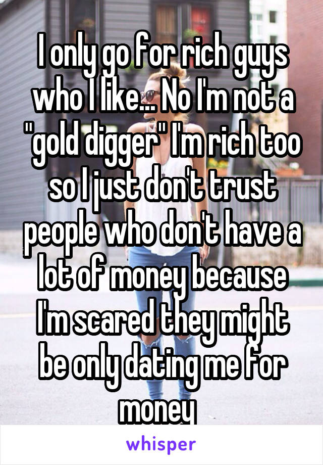 I only go for rich guys who I like... No I'm not a "gold digger" I'm rich too so I just don't trust people who don't have a lot of money because I'm scared they might be only dating me for money  