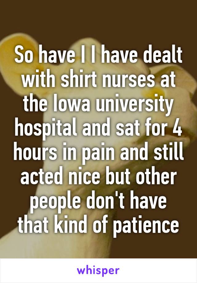 So have I I have dealt with shirt nurses at the Iowa university hospital and sat for 4 hours in pain and still acted nice but other people don't have that kind of patience