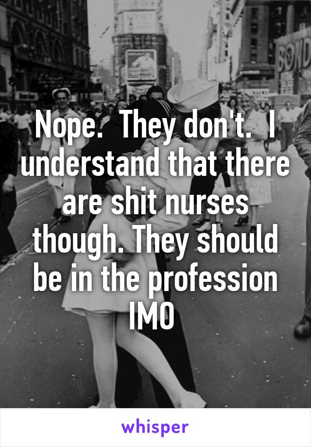 Nope.  They don't.  I understand that there are shit nurses though. They should be in the profession IMO 