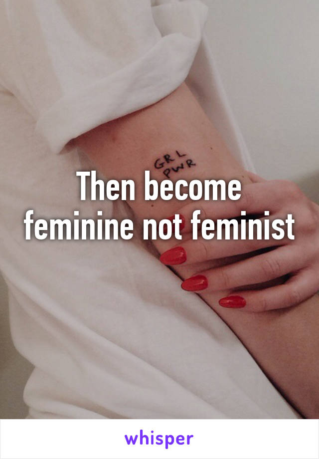 Then become feminine not feminist 