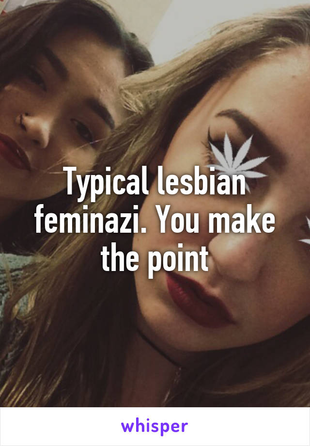 Typical lesbian feminazi. You make the point