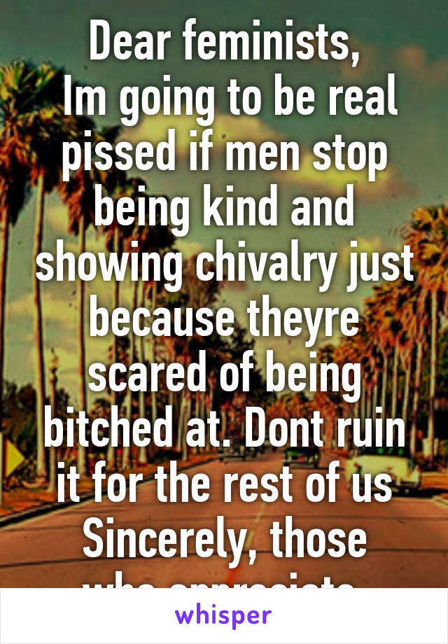 Dear feminists,
 Im going to be real pissed if men stop being kind and showing chivalry just because theyre scared of being bitched at. Dont ruin it for the rest of us
Sincerely, those who appreciate 
