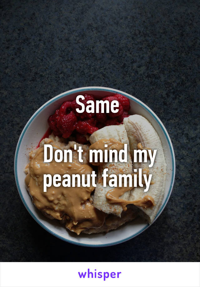 Same 

Don't mind my peanut family 