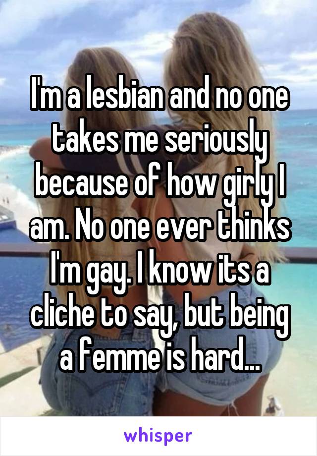 I'm a lesbian and no one takes me seriously because of how girly I am. No one ever thinks I'm gay. I know its a cliche to say, but being a femme is hard...
