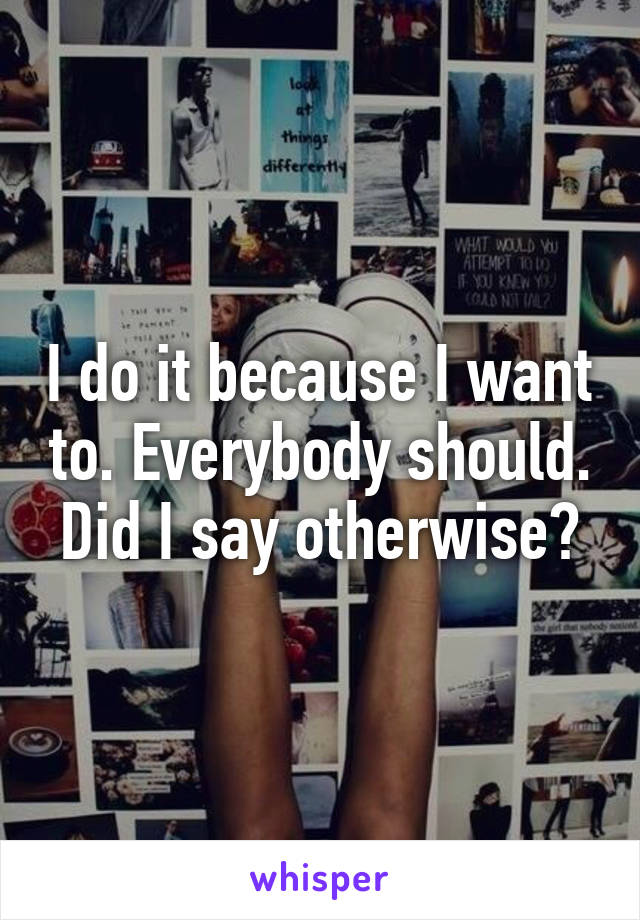 I do it because I want to. Everybody should. Did I say otherwise?