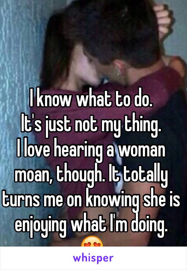 I know what to do.
It's just not my thing.
I love hearing a woman moan, though. It totally turns me on knowing she is enjoying what I'm doing.
😍