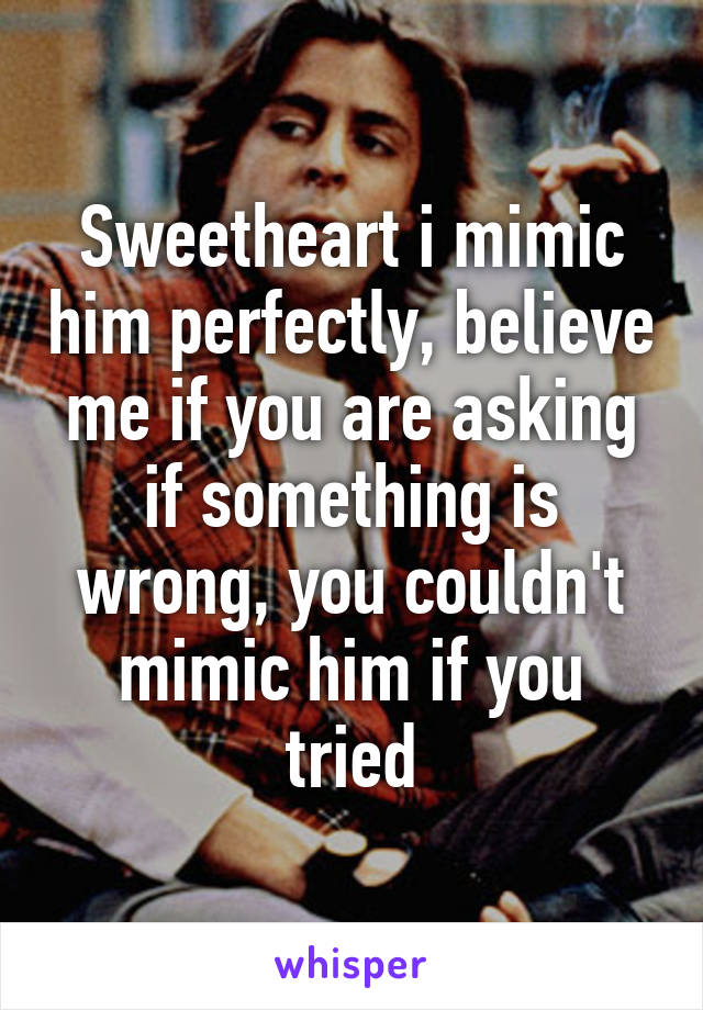 Sweetheart i mimic him perfectly, believe me if you are asking if something is wrong, you couldn't mimic him if you tried