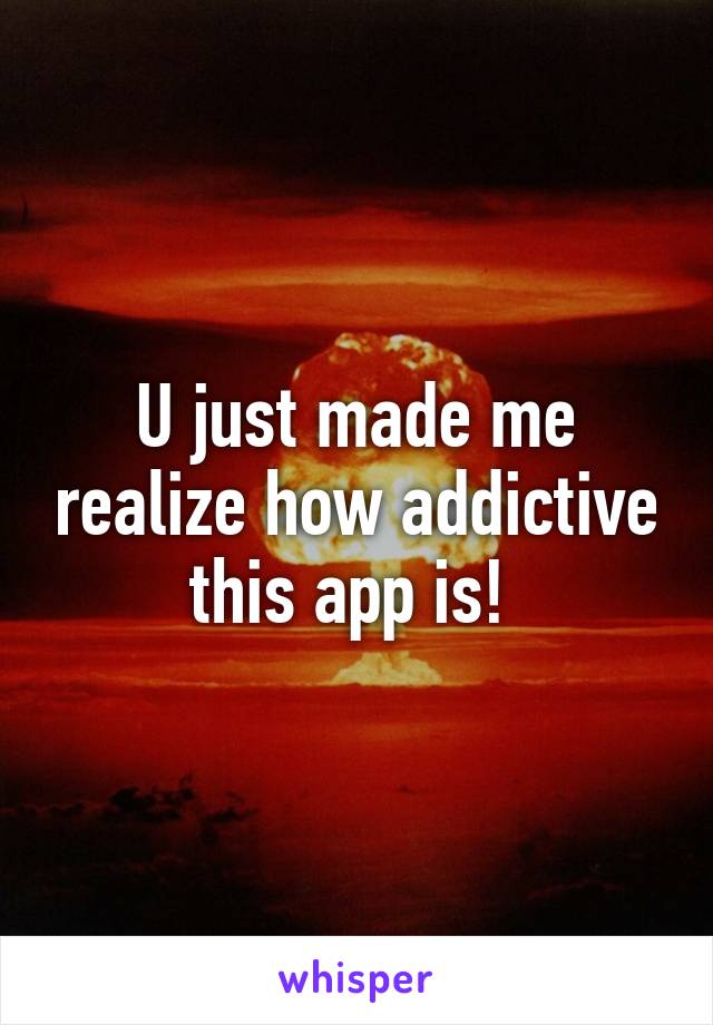 U just made me realize how addictive this app is! 