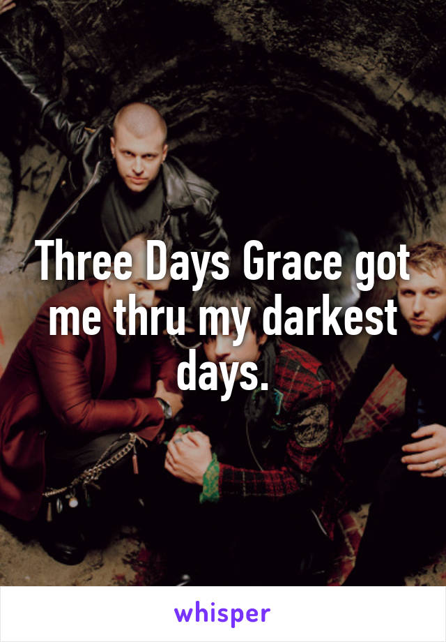 Three Days Grace got me thru my darkest days.
