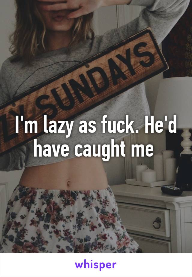 I'm lazy as fuck. He'd have caught me 