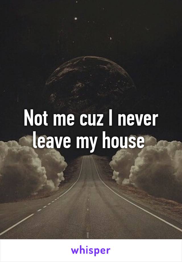Not me cuz I never leave my house 