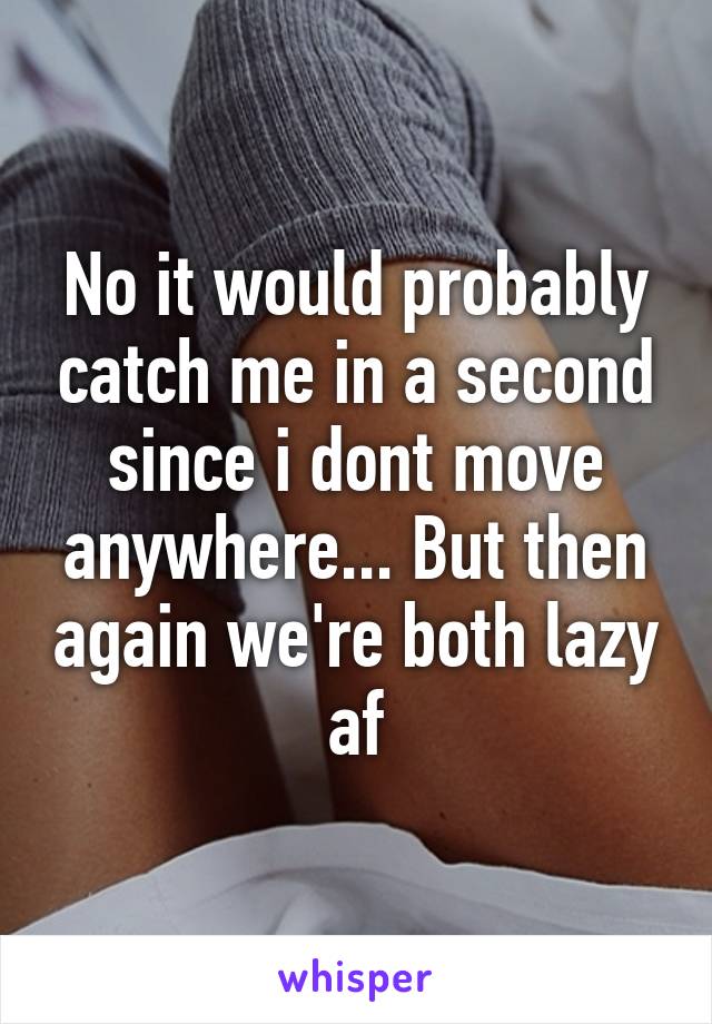 No it would probably catch me in a second since i dont move anywhere... But then again we're both lazy af