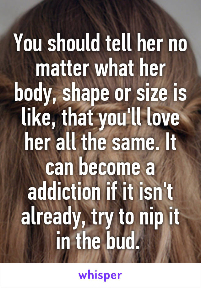 You should tell her no matter what her body, shape or size is like, that you'll love her all the same. It can become a addiction if it isn't already, try to nip it in the bud. 