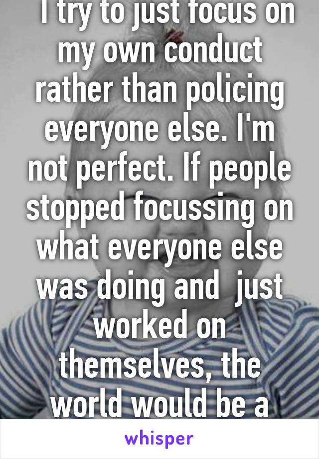   I try to just focus on my own conduct rather than policing everyone else. I'm not perfect. If people stopped focussing on what everyone else was doing and  just worked on themselves, the world would be a better place. 