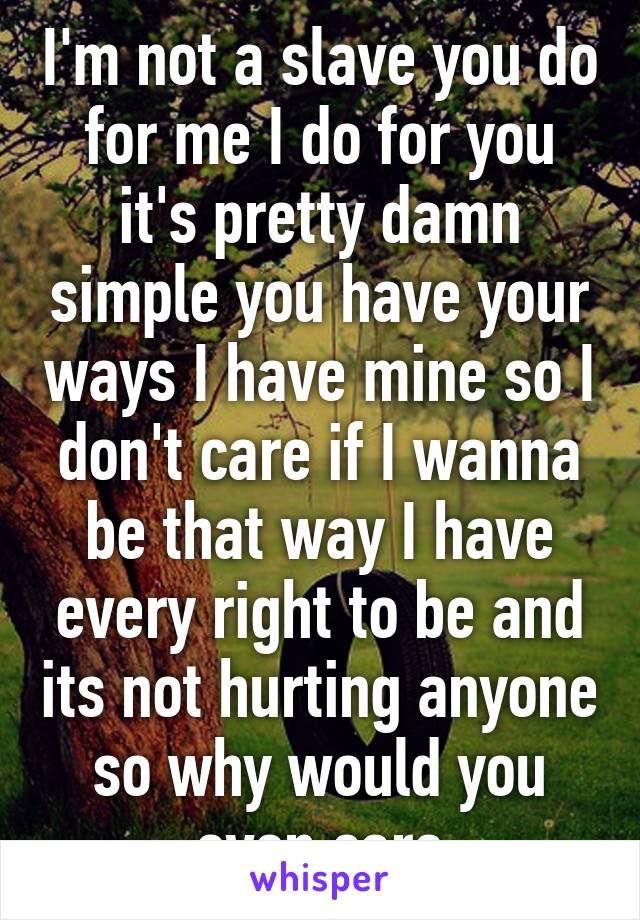 I'm not a slave you do for me I do for you it's pretty damn simple you have your ways I have mine so I don't care if I wanna be that way I have every right to be and its not hurting anyone so why would you even care