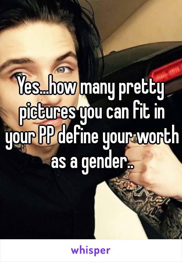 Yes...how many pretty pictures you can fit in your PP define your worth as a gender..