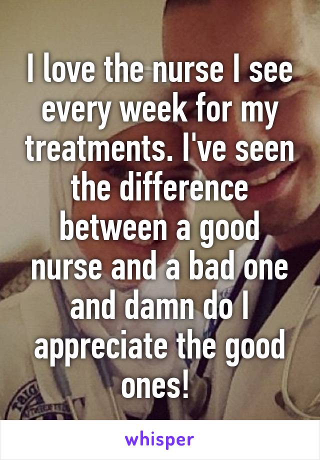 I love the nurse I see every week for my treatments. I've seen the difference between a good nurse and a bad one and damn do I appreciate the good ones! 