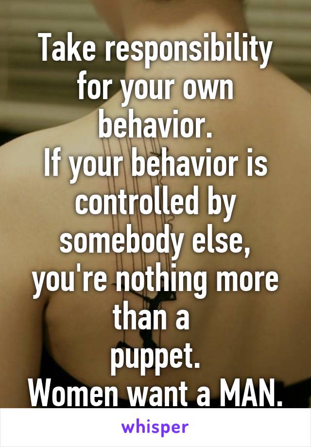 Take responsibility for your own behavior.
If your behavior is controlled by somebody else, you're nothing more than a 
puppet.
Women want a MAN.