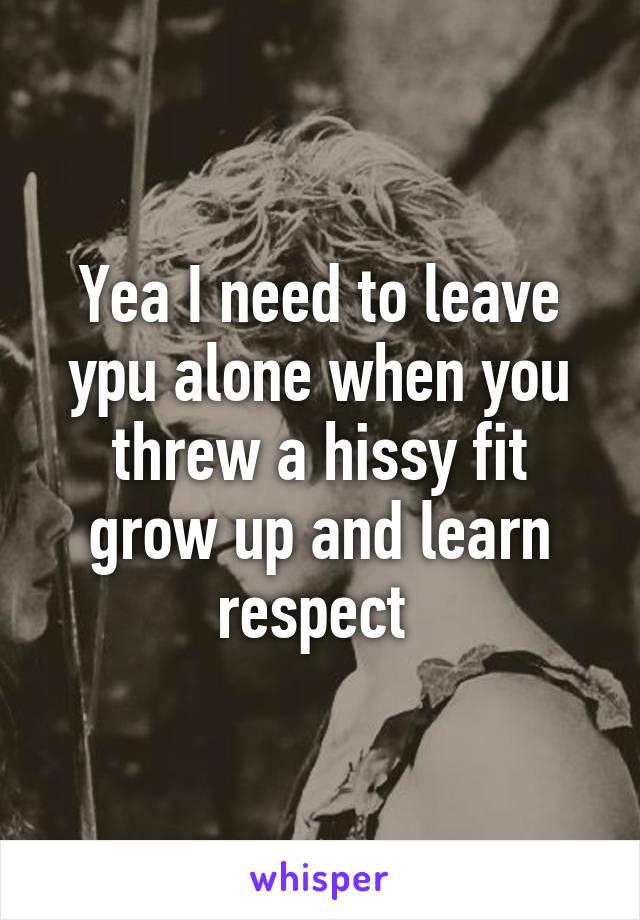 Yea I need to leave ypu alone when you threw a hissy fit grow up and learn respect 