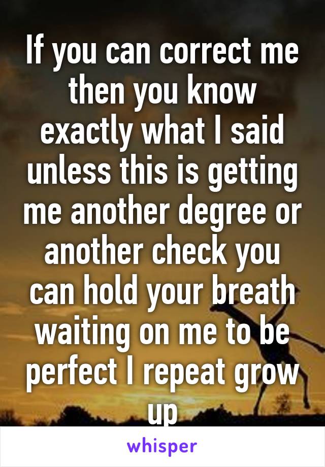 If you can correct me then you know exactly what I said unless this is getting me another degree or another check you can hold your breath waiting on me to be perfect I repeat grow up