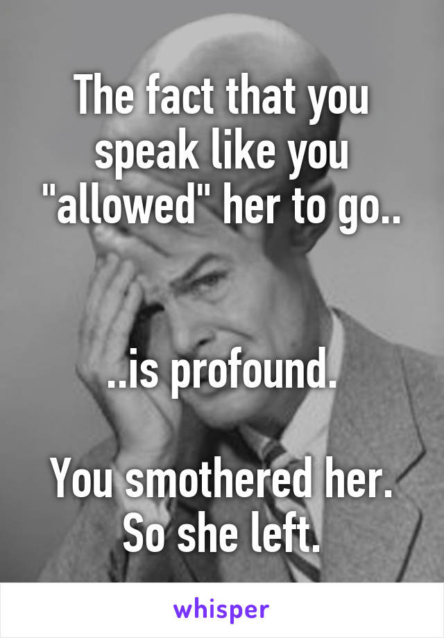 The fact that you speak like you "allowed" her to go..


..is profound.

You smothered her. So she left.