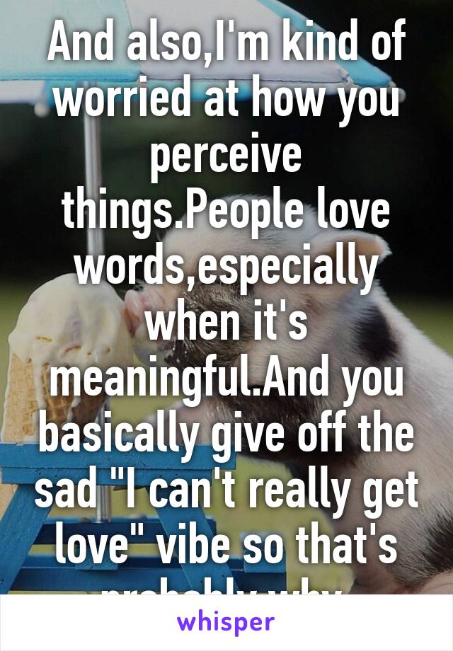And also,I'm kind of worried at how you perceive things.People love words,especially when it's meaningful.And you basically give off the sad "I can't really get love" vibe so that's probably why.