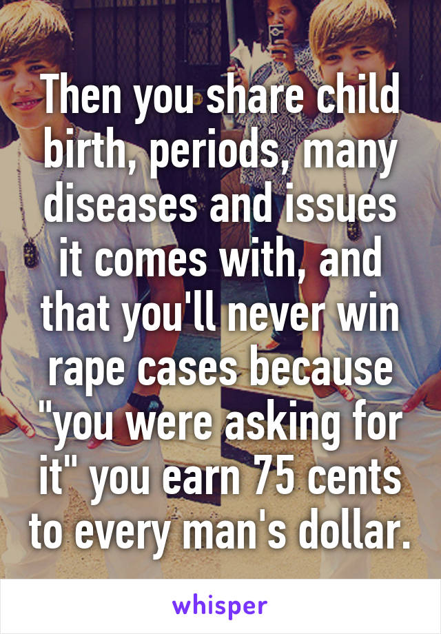 Then you share child birth, periods, many diseases and issues it comes with, and that you'll never win rape cases because "you were asking for it" you earn 75 cents to every man's dollar.