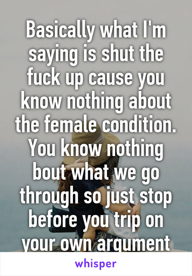 Basically what I'm saying is shut the fuck up cause you know nothing about the female condition. You know nothing bout what we go through so just stop before you trip on your own argument