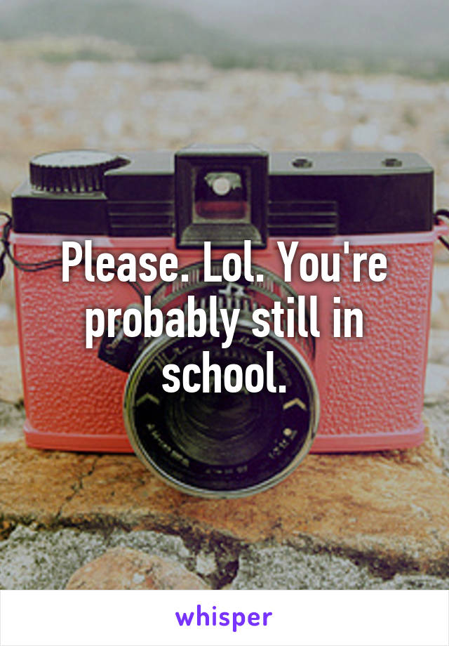 Please. Lol. You're probably still in school.