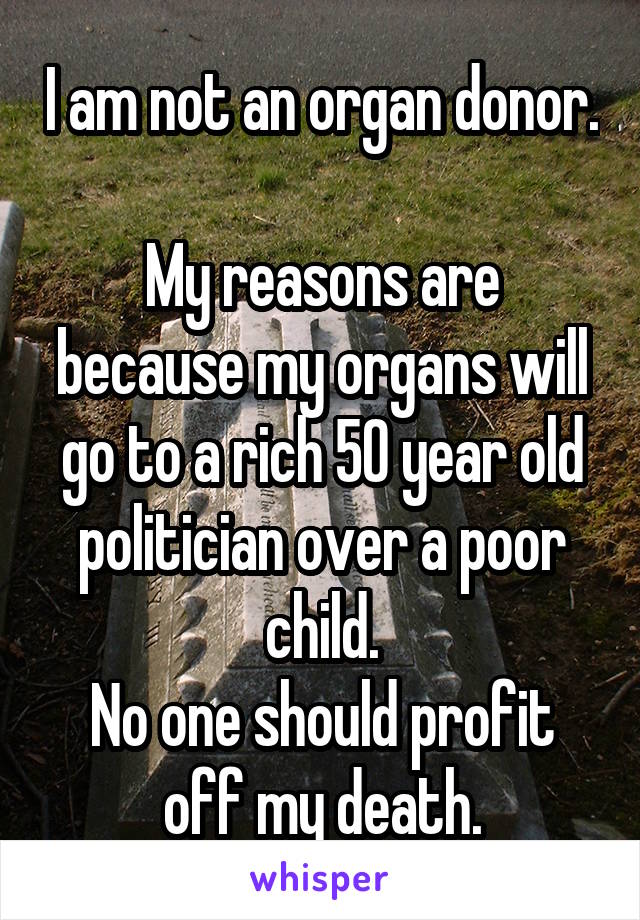 I am not an organ donor.

My reasons are because my organs will go to a rich 50 year old politician over a poor child.
No one should profit off my death.